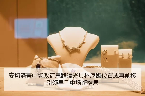 安切洛蒂中场改造思路曝光贝林厄姆位置或再前移引领皇马中场新格局