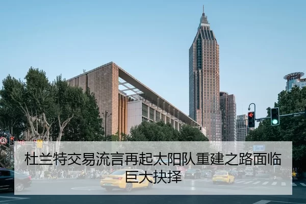 杜兰特交易流言再起太阳队重建之路面临巨大抉择
