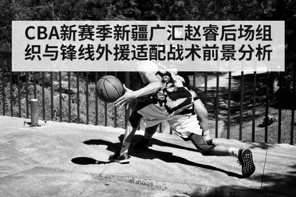 CBA新赛季新疆广汇赵睿后场组织与锋线外援适配战术前景分析